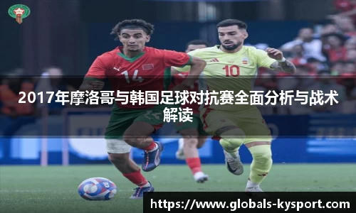 2017年摩洛哥与韩国足球对抗赛全面分析与战术解读