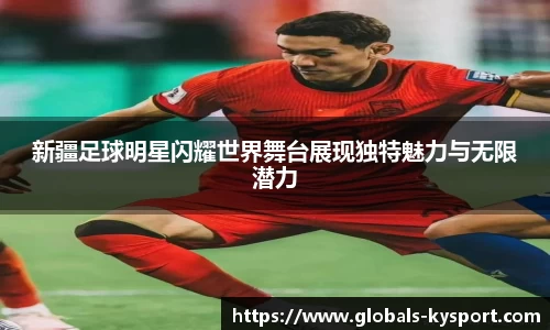 新疆足球明星闪耀世界舞台展现独特魅力与无限潜力