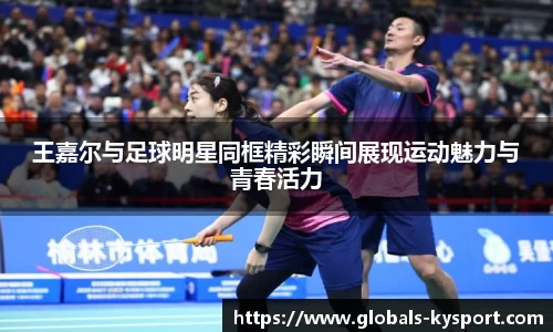 王嘉尔与足球明星同框精彩瞬间展现运动魅力与青春活力