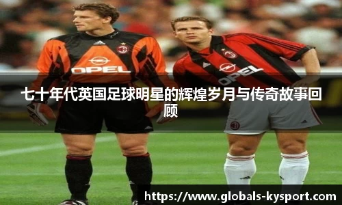 七十年代英国足球明星的辉煌岁月与传奇故事回顾
